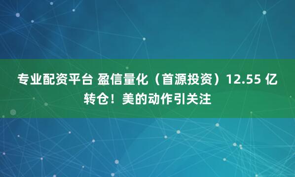 专业配资平台 盈信量化（首源投资）12.55 亿转仓！美的动作引关注