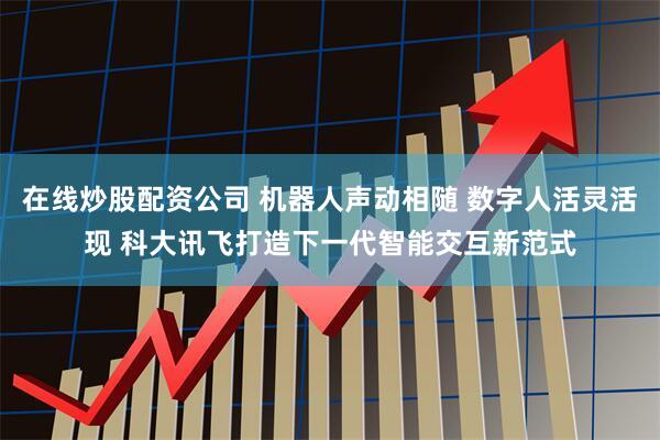 在线炒股配资公司 机器人声动相随 数字人活灵活现 科大讯飞打造下一代智能交互新范式