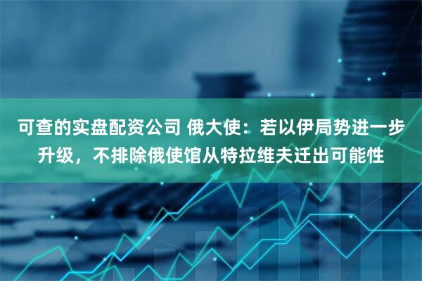 可查的实盘配资公司 俄大使：若以伊局势进一步升级，不排除俄使馆从特拉维夫迁出可能性