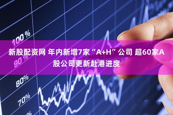 新股配资网 年内新增7家“A+H”公司 超60家A股公司更新赴港进度