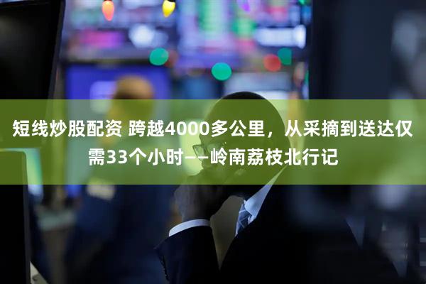 短线炒股配资 跨越4000多公里，从采摘到送达仅需33个小时——岭南荔枝北行记