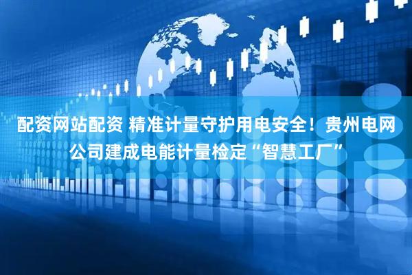 配资网站配资 精准计量守护用电安全！贵州电网公司建成电能计量检定“智慧工厂”