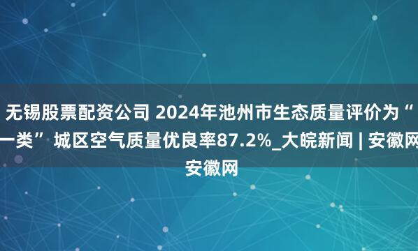无锡股票配资公司 2024年池州市生态质量评价为“一类” 城区空气质量优良率87.2%_大皖新闻 | 安徽网