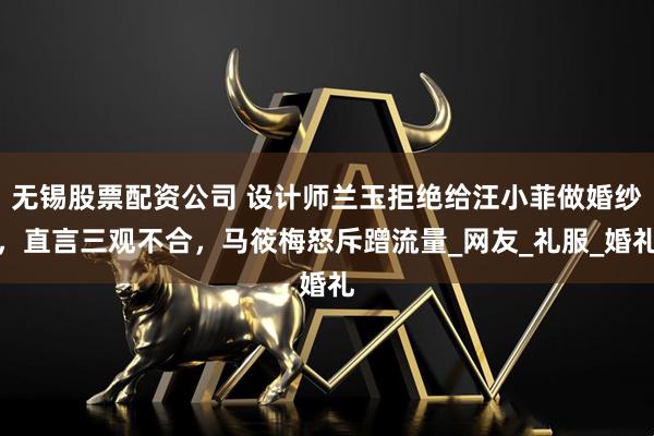 无锡股票配资公司 设计师兰玉拒绝给汪小菲做婚纱，直言三观不合，马筱梅怒斥蹭流量_网友_礼服_婚礼
