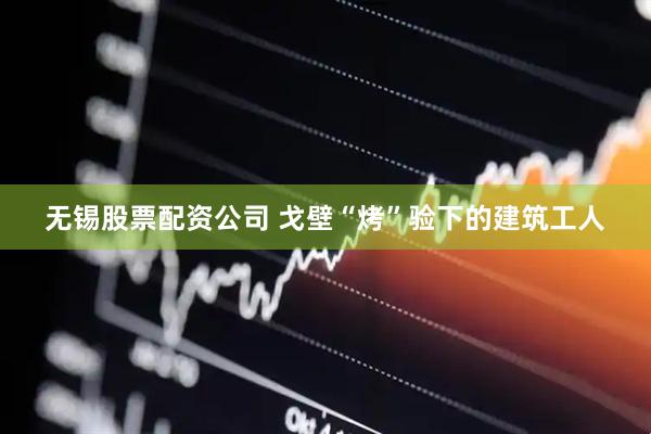 无锡股票配资公司 戈壁“烤”验下的建筑工人