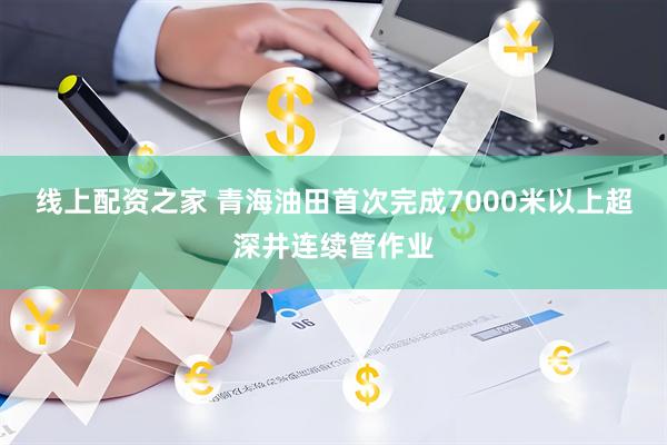 线上配资之家 青海油田首次完成7000米以上超深井连续管作业