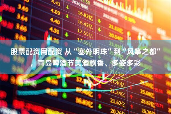股票配资网配资 从“塞外明珠”到“风筝之都”，青岛啤酒节美酒飘香、多姿多彩