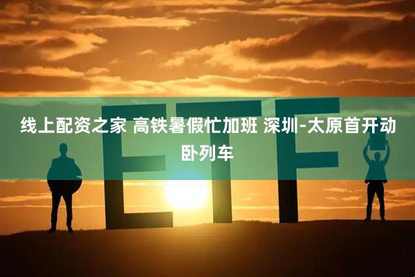 线上配资之家 高铁暑假忙加班 深圳-太原首开动卧列车