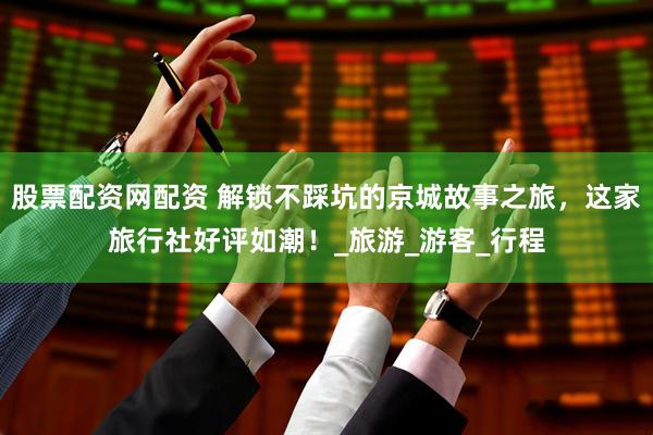 股票配资网配资 解锁不踩坑的京城故事之旅，这家旅行社好评如潮！_旅游_游客_行程