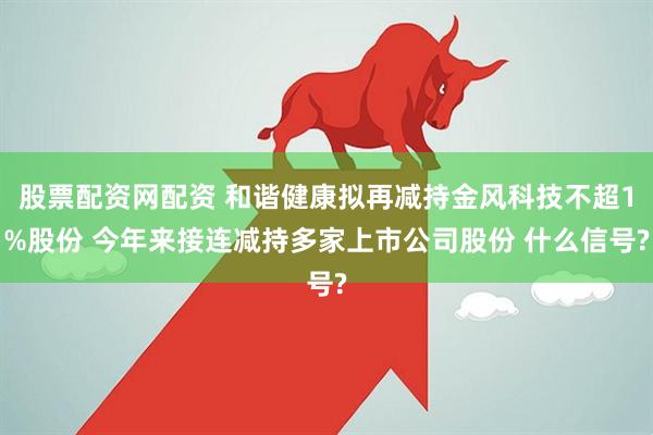 股票配资网配资 和谐健康拟再减持金风科技不超1%股份 今年来接连减持多家上市公司股份 什么信号?