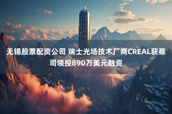 无锡股票配资公司 瑞士光场技术厂商CREAL获蔡司领投890万美元融资
