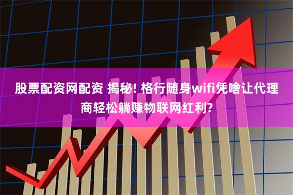 股票配资网配资 揭秘! 格行随身wifi凭啥让代理商轻松躺赚物联网红利?