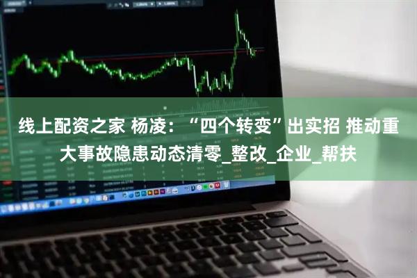 线上配资之家 杨凌：“四个转变”出实招 推动重大事故隐患动态清零_整改_企业_帮扶