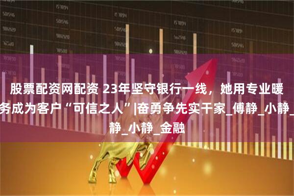 股票配资网配资 23年坚守银行一线，她用专业暖心服务成为客户“可信之人”|奋勇争先实干家_傅静_小静_金融