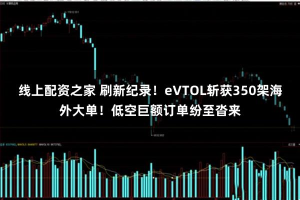 线上配资之家 刷新纪录！eVTOL斩获350架海外大单！低空巨额订单纷至沓来