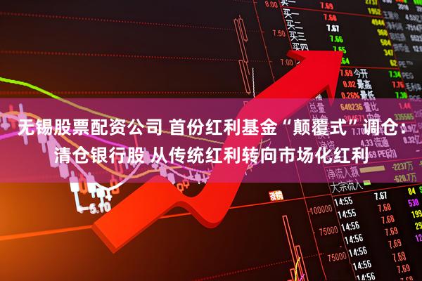 无锡股票配资公司 首份红利基金“颠覆式”调仓：清仓银行股 从传统红利转向市场化红利