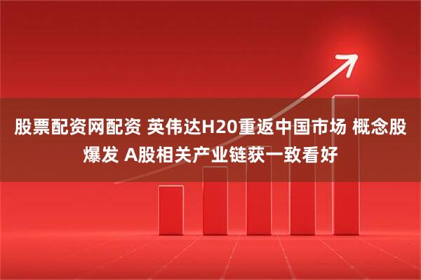股票配资网配资 英伟达H20重返中国市场 概念股爆发 A股相关产业链获一致看好