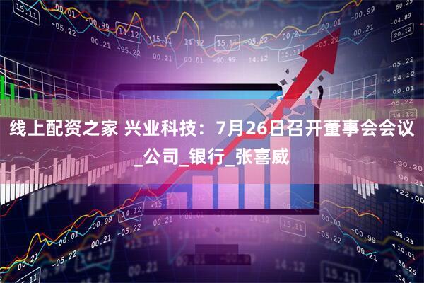 线上配资之家 兴业科技：7月26日召开董事会会议_公司_银行_张喜威