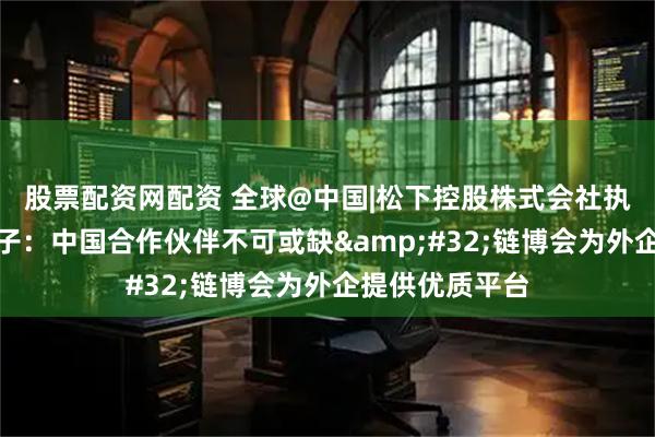 股票配资网配资 全球@中国|松下控股株式会社执行董事小川理子：中国合作伙伴不可或缺&#32;链博会为外企提供优质平台