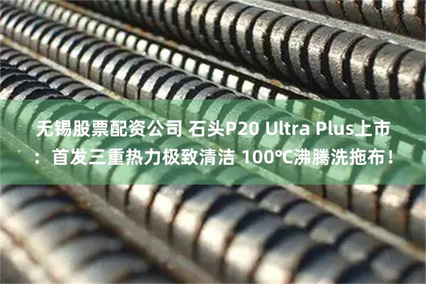 无锡股票配资公司 石头P20 Ultra Plus上市：首发三重热力极致清洁 100℃沸腾洗拖布！