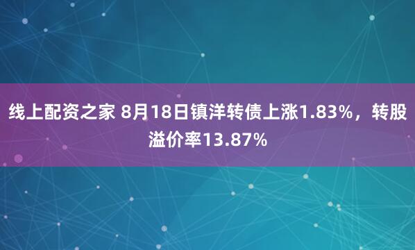 线上配资之家 8月18日镇洋转债上涨1.83%，转股溢价率13.87%