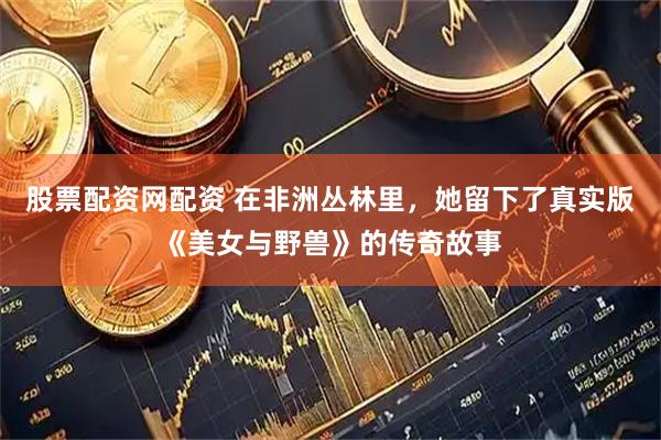 股票配资网配资 在非洲丛林里，她留下了真实版《美女与野兽》的传奇故事