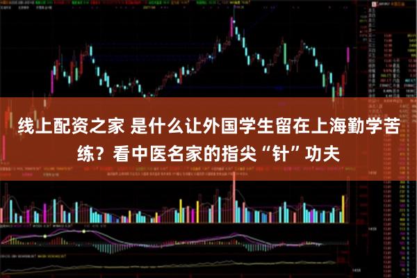 线上配资之家 是什么让外国学生留在上海勤学苦练?看中医名家的指尖“针”功夫