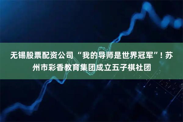 无锡股票配资公司 “我的导师是世界冠军”! 苏州市彩香教育集团成立五子棋社团