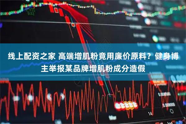 线上配资之家 高端增肌粉竟用廉价原料？健身博主举报某品牌增肌粉成分造假