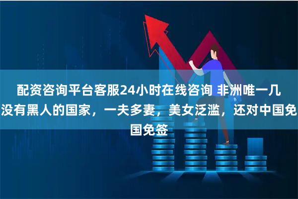 配资咨询平台客服24小时在线咨询 非洲唯一几乎没有黑人的国家，一夫多妻，美女泛滥，还对中国免签