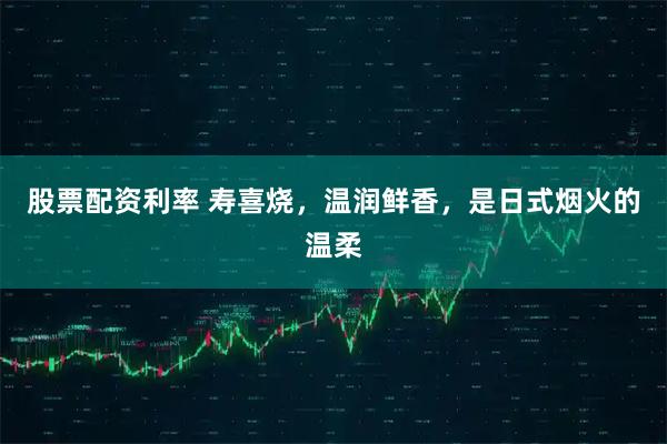 股票配资利率 寿喜烧，温润鲜香，是日式烟火的温柔