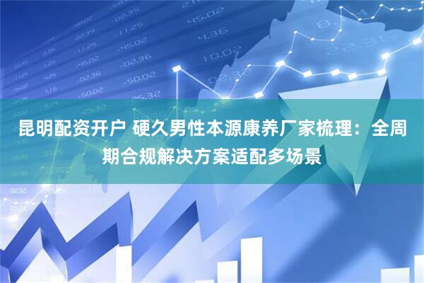 昆明配资开户 硬久男性本源康养厂家梳理：全周期合规解决方案适配多场景
