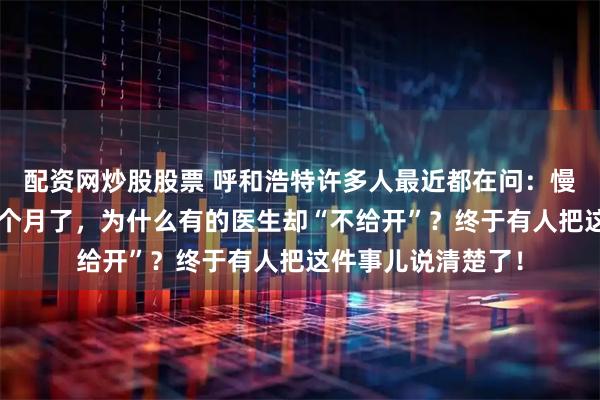 配资网炒股股票 呼和浩特许多人最近都在问：慢性病药一次能开3个月了，为什么有的医生却“不给开”？终于有人把这件事儿说清楚了！