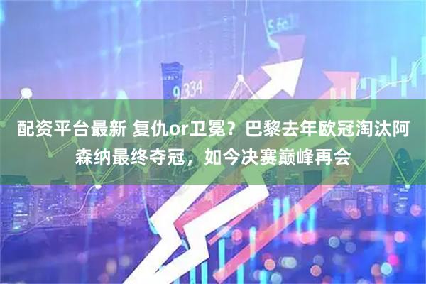配资平台最新 复仇or卫冕？巴黎去年欧冠淘汰阿森纳最终夺冠，如今决赛巅峰再会