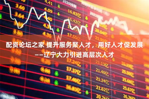 配资论坛之家 提升服务聚人才,用好人才促发展——辽宁大力引进高层次人才