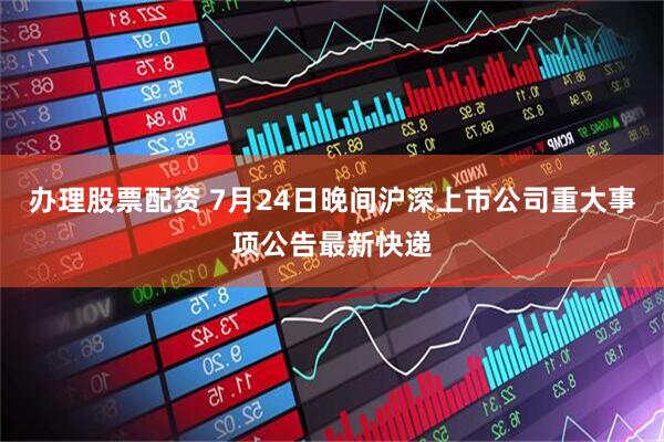 办理股票配资 7月24日晚间沪深上市公司重大事项公告最新快递