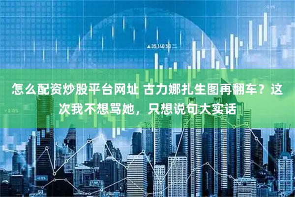 怎么配资炒股平台网址 古力娜扎生图再翻车？这次我不想骂她，只想说句大实话
