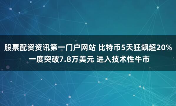 股票配资资讯第一门户网站 比特币5天狂飙超20% 一度突破7.8万美元 进入技术性牛市