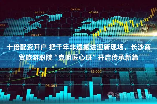 十倍配资开户 把千年非遗搬进迎新现场，长沙商贸旅游职院“克明匠心班”开启传承新篇