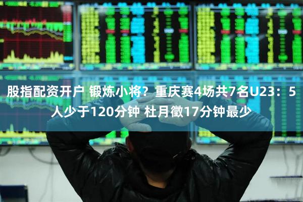 股指配资开户 锻炼小将？重庆赛4场共7名U23：5人少于120分钟 杜月徵17分钟最少